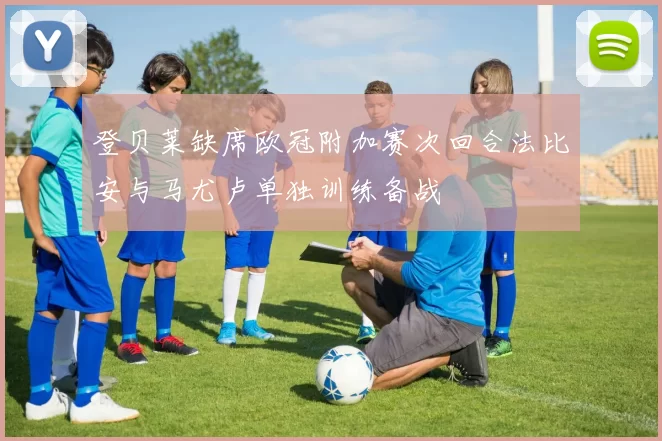 登贝莱缺席欧冠附加赛次回合法比安与马尤卢单独训练备战
