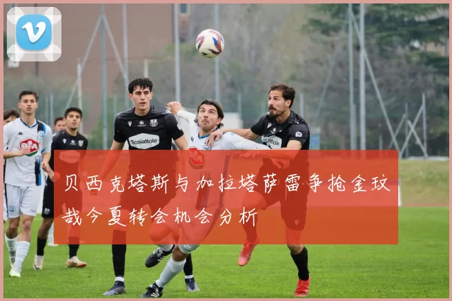贝西克塔斯与加拉塔萨雷争抢金玟哉今夏转会机会分析